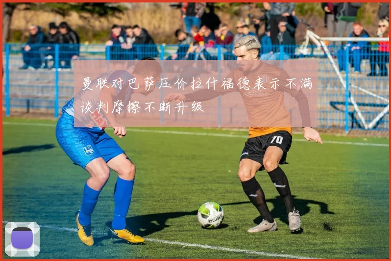 曼联对巴萨压价拉什福德表示不满谈判摩擦不断升级