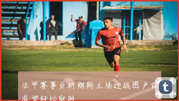 法甲赛事分析朗斯主场迎战图卢兹有望轻松取胜