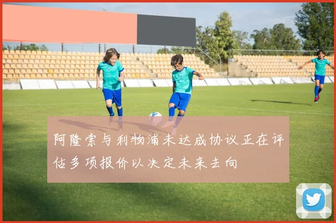 阿隆索与利物浦未达成协议正在评估多项报价以决定未来去向