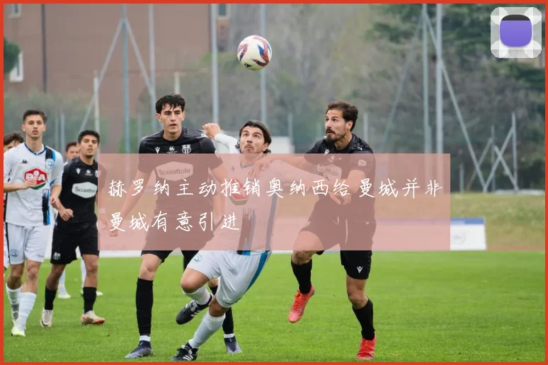 赫罗纳主动推销奥纳西给曼城并非曼城有意引进
