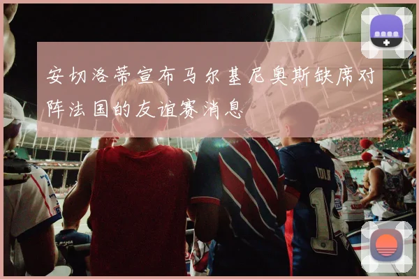 安切洛蒂宣布马尔基尼奥斯缺席对阵法国的友谊赛消息