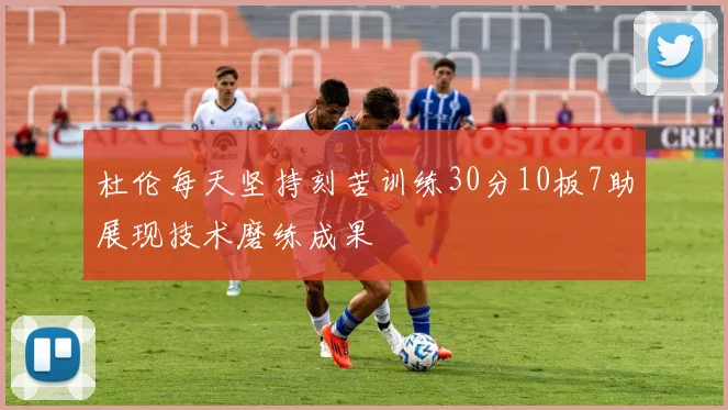 杜伦每天坚持刻苦训练30分10板7助展现技术磨练成果