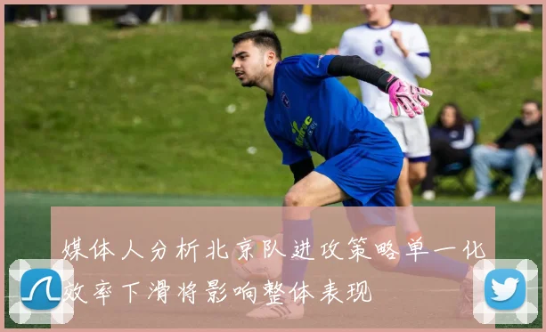 媒体人分析北京队进攻策略单一化效率下滑将影响整体表现