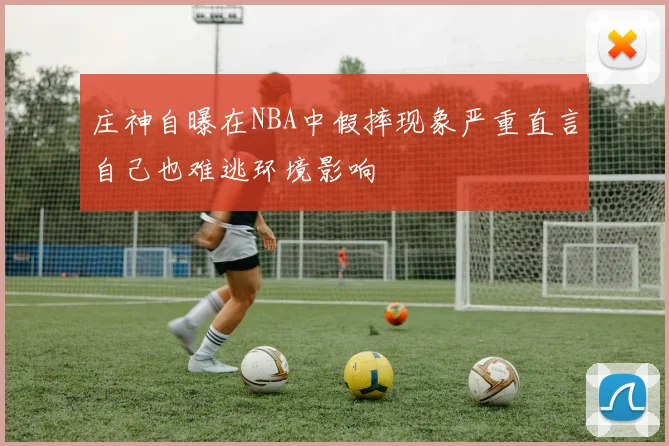 庄神自曝在NBA中假摔现象严重直言自己也难逃环境影响
