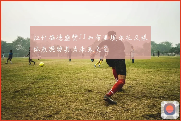拉什福德盛赞JJ加布里埃尔社交媒体表现称其为未来之星