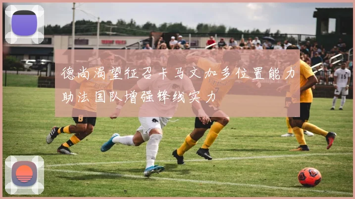 德尚渴望征召卡马文加多位置能力助法国队增强锋线实力