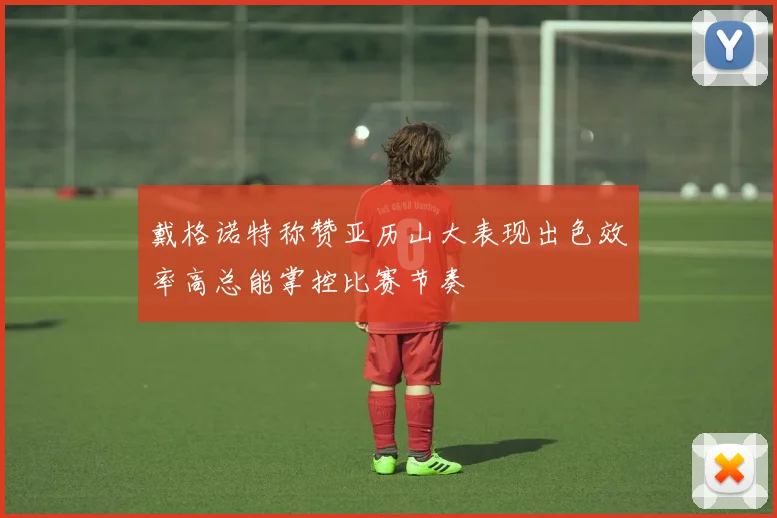 戴格诺特称赞亚历山大表现出色效率高总能掌控比赛节奏
